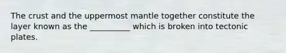 The crust and the uppermost mantle together constitute the layer known as the __________ which is broken into tectonic plates.