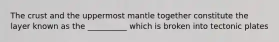 The crust and the uppermost mantle together constitute the layer known as the __________ which is broken into tectonic plates