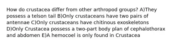 How do crustacea differ from other arthropod groups? A)They possess a telson tail B)Only crustaceans have two pairs of antennae C)Only crustaceans have chitinous exoskeletons D)Only Crustacea possess a two-part body plan of cephalothorax and abdomen E)A hemocoel is only found in Crustacea