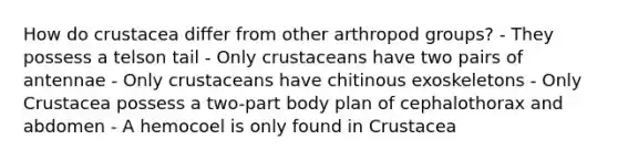 How do crustacea differ from other arthropod groups? - They possess a telson tail - Only crustaceans have two pairs of antennae - Only crustaceans have chitinous exoskeletons - Only Crustacea possess a two-part body plan of cephalothorax and abdomen - A hemocoel is only found in Crustacea