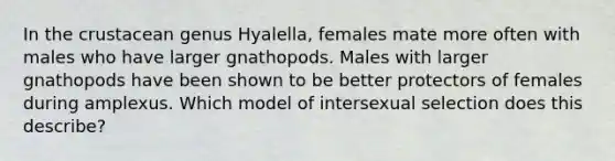 In the crustacean genus Hyalella, females mate more often with males who have larger gnathopods. Males with larger gnathopods have been shown to be better protectors of females during amplexus. Which model of intersexual selection does this describe?