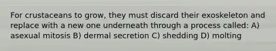 For crustaceans to grow, they must discard their exoskeleton and replace with a new one underneath through a process called: A) asexual mitosis B) dermal secretion C) shedding D) molting