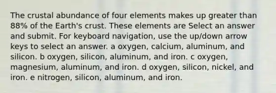 The crustal abundance of four elements makes up greater than 88% of the Earth's crust. These elements are Select an answer and submit. For keyboard navigation, use the up/down arrow keys to select an answer. a oxygen, calcium, aluminum, and silicon. b oxygen, silicon, aluminum, and iron. c oxygen, magnesium, aluminum, and iron. d oxygen, silicon, nickel, and iron. e nitrogen, silicon, aluminum, and iron.