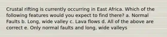 Crustal rifting is currently occurring in East Africa. Which of the following features would you expect to find there? a. Normal Faults b. Long, wide valley c. Lava flows d. All of the above are correct e. Only normal faults and long, wide valleys