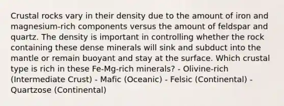 Crustal rocks vary in their density due to the amount of iron and magnesium-rich components versus the amount of feldspar and quartz. The density is important in controlling whether the rock containing these dense minerals will sink and subduct into the mantle or remain buoyant and stay at the surface. Which crustal type is rich in these Fe-Mg-rich minerals? - Olivine-rich (Intermediate Crust) - Mafic (Oceanic) - Felsic (Continental) - Quartzose (Continental)