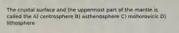 The crustal surface and the uppermost part of the mantle is called the A) centrosphere B) asthenosphere C) mohorovicic D) lithosphere