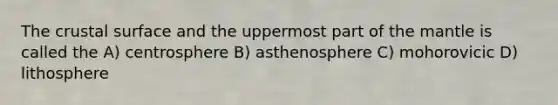 The crustal surface and the uppermost part of the mantle is called the A) centrosphere B) asthenosphere C) mohorovicic D) lithosphere