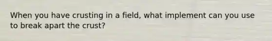 When you have crusting in a field, what implement can you use to break apart <a href='https://www.questionai.com/knowledge/karSwUsNbl-the-crust' class='anchor-knowledge'>the crust</a>?