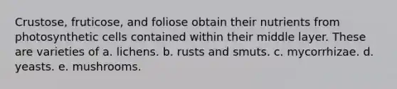 Crustose, fruticose, and foliose obtain their nutrients from photosynthetic cells contained within their middle layer. These are varieties of a. lichens. b. rusts and smuts. c. mycorrhizae. d. yeasts. e. mushrooms.