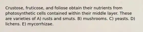 Crustose, fruticose, and foliose obtain their nutrients from photosynthetic cells contained within their middle layer. These are varieties of A) rusts and smuts. B) mushrooms. C) yeasts. D) lichens. E) mycorrhizae.