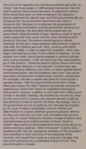 The crux of her argument was that the movement was given no choice: 'had these judges in 1909 decided that women had the right to petition there would have been no organised violence, there would have been no stone-throwing in this agitation.' Women deserved the right to vote, and if the government did not recognize that, the government deserved to be made to recognize that. She goes on to describe the perpetuation of women petition and protest, and the government ignoring and avoiding listening. She describes hitting a dead end: the government citing the dearth of news reports as proof of lack of public support for their cause, and the news refusing to print stories on the issue. The women started going to cabinet meetings. At first they raised questions about women's right to vote after the meeting was over. Then, meeting participants disbanded swiftly, in order to avoid their questions. Then, they began interrupting ministers in the middle of meetings. As time passed, even when Liberal parties pledged to women suffrage were coming to power, "it did not mean that they were going to put it into practice." Pankhurst and her retinue 'found some way of forcing their attention to this question.' And that way was through militancy. Militancy, she claims, is itself a gender-biased mischaracterization. Had the protesters been men, they would have been characterized as determined, insistent, and earnest. For example, a female protester was jailed for insisting that a speaker answer: "Will the Liberal Government when it takes office give women the Vote?" Pankurst herself was arrested for approaching 'Caxton Hall' where an important meeting was taking place, carrying ' a petition in one hand' and 'a little bunch of lilies in the other.' Notably, she finishes her remarks by citing an Irish court trial of a woman who aborted wherein a hearing was deferred in order to wait for the father. By analogy, men in the government are just as guilty as she. She was found guilty by the court. It takes a tremendous amount of belief and determination to counter dominant governing powers. What to do when you view the very rules and rulemakers that governs your lives as unjust? Pankhurst cited the courage of women who attended meetings to publicly protest ministers. David vs Goliath. Many would be discouraged from even trying, giving up before making an attempt; "what's the point?" It seems like a hopeless battle. But the courageous members of the movement were steadfast in their conviction of the inequality of the situation, and viewed their cause as a long term struggle that was worth pursuing over an extended amount of time. They paved the path or change.