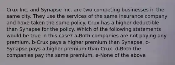 Crux Inc. and Synapse Inc. are two competing businesses in the same city. They use the services of the same insurance company and have taken the same policy. Crux has a higher deductible than Synapse for the policy. Which of the following statements would be true in this case? a-Both companies are not paying any premium. b-Crux pays a higher premium than Synapse. c-Synapse pays a higher premium than Crux. d-Both the companies pay the same premium. e-None of the above