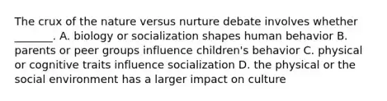 The crux of the nature versus nurture debate involves whether _______. A. biology or socialization shapes human behavior B. parents or peer groups influence children's behavior C. physical or cognitive traits influence socialization D. the physical or the social environment has a larger impact on culture