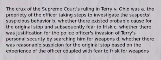 The crux of the Supreme Court's ruling in Terry v. Ohio was a. the propriety of the ofﬁcer taking steps to investigate the suspects' suspicious behavior b. whether there existed probable cause for the original stop and subsequently fear to frisk c. whether there was justiﬁcation for the police ofﬁcer's invasion of Terry's personal security by searching him for weapons d. whether there was reasonable suspicion for the original stop based on the experience of the ofﬁcer coupled with fear to frisk for weapons