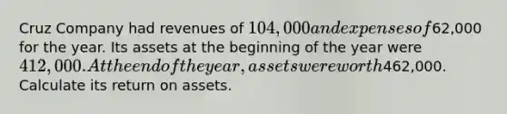 Cruz Company had revenues of 104,000 and expenses of62,000 for the year. Its assets at the beginning of the year were 412,000. At the end of the year, assets were worth462,000. Calculate its return on assets.