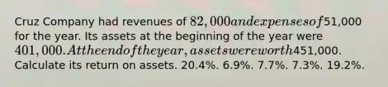 Cruz Company had revenues of 82,000 and expenses of51,000 for the year. Its assets at the beginning of the year were 401,000. At the end of the year, assets were worth451,000. Calculate its return on assets. 20.4%. 6.9%. 7.7%. 7.3%. 19.2%.