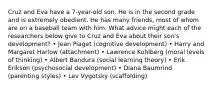 Cruz and Eva have a 7-year-old son. He is in the second grade and is extremely obedient. He has many friends, most of whom are on a baseball team with him. What advice might each of the researchers below give to Cruz and Eva about their son's development? • Jean Piaget (cognitive development) • Harry and Margaret Harlow (attachment) • Lawrence Kohlberg (moral levels of thinking) • Albert Bandura (social learning theory) • Erik Erikson (psychosocial development) • Diana Baumrind (parenting styles) • Lev Vygotsky (scaffolding)