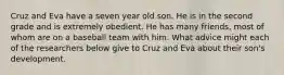 Cruz and Eva have a seven year old son. He is in the second grade and is extremely obedient. He has many friends, most of whom are on a baseball team with him. What advice might each of the researchers below give to Cruz and Eva about their son's development.