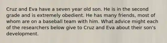 Cruz and Eva have a seven year old son. He is in the second grade and is extremely obedient. He has many friends, most of whom are on a baseball team with him. What advice might each of the researchers below give to Cruz and Eva about their son's development.