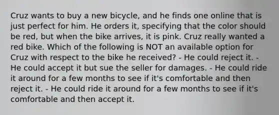 Cruz wants to buy a new bicycle, and he finds one online that is just perfect for him. He orders it, specifying that the color should be red, but when the bike arrives, it is pink. Cruz really wanted a red bike. Which of the following is NOT an available option for Cruz with respect to the bike he received? - He could reject it. - He could accept it but sue the seller for damages. - He could ride it around for a few months to see if it's comfortable and then reject it. - He could ride it around for a few months to see if it's comfortable and then accept it.