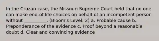 In the Cruzan case, the Missouri Supreme Court held that no one can make end-of-life choices on behalf of an incompetent person without __________. (Bloom's Level: 2) a. Probable cause b. Preponderance of the evidence c. Proof beyond a reasonable doubt d. Clear and convincing evidence