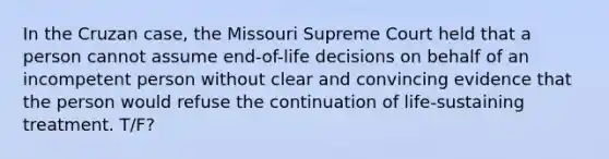 In the Cruzan case, the Missouri Supreme Court held that a person cannot assume end-of-life decisions on behalf of an incompetent person without clear and convincing evidence that the person would refuse the continuation of life-sustaining treatment. T/F?