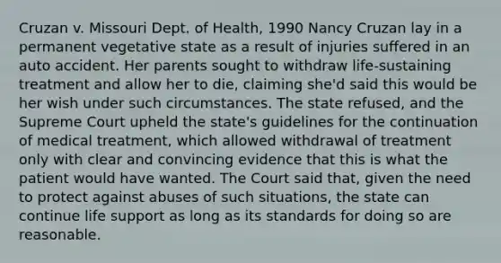 Cruzan v. Missouri Dept. of Health, 1990 Nancy Cruzan lay in a permanent vegetative state as a result of injuries suffered in an auto accident. Her parents sought to withdraw life-sustaining treatment and allow her to die, claiming she'd said this would be her wish under such circumstances. The state refused, and the Supreme Court upheld the state's guidelines for the continuation of medical treatment, which allowed withdrawal of treatment only with clear and convincing evidence that this is what the patient would have wanted. The Court said that, given the need to protect against abuses of such situations, the state can continue life support as long as its standards for doing so are reasonable.