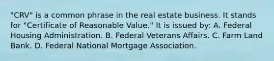 "CRV" is a common phrase in the real estate business. It stands for "Certificate of Reasonable Value." It is issued by: A. Federal Housing Administration. B. Federal Veterans Affairs. C. Farm Land Bank. D. Federal National Mortgage Association.