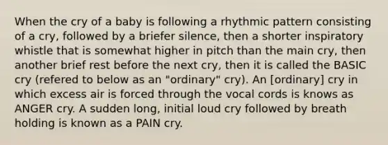 When the cry of a baby is following a rhythmic pattern consisting of a cry, followed by a briefer silence, then a shorter inspiratory whistle that is somewhat higher in pitch than the main cry, then another brief rest before the next cry, then it is called the BASIC cry (refered to below as an "ordinary" cry). An [ordinary] cry in which excess air is forced through the vocal cords is knows as ANGER cry. A sudden long, initial loud cry followed by breath holding is known as a PAIN cry.