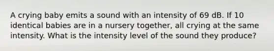 A crying baby emits a sound with an intensity of 69 dB. If 10 identical babies are in a nursery together, all crying at the same intensity. What is the intensity level of the sound they produce?