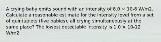 A crying baby emits sound with an intensity of 8.0 × 10-8 W/m2. Calculate a reasonable estimate for the intensity level from a set of quintuplets (five babies), all crying simultaneously at the same place? The lowest detectable intensity is 1.0 × 10-12 W/m2