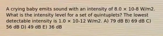 A crying baby emits sound with an intensity of 8.0 × 10-8 W/m2. What is the intensity level for a set of quintuplets? The lowest detectable intensity is 1.0 × 10-12 W/m2. A) 79 dB B) 69 dB C) 56 dB D) 49 dB E) 36 dB