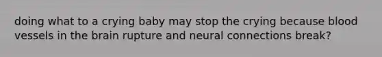 doing what to a crying baby may stop the crying because blood vessels in the brain rupture and neural connections break?