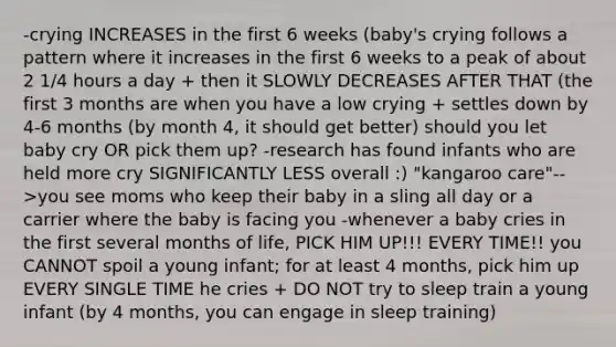 -crying INCREASES in the first 6 weeks (baby's crying follows a pattern where it increases in the first 6 weeks to a peak of about 2 1/4 hours a day + then it SLOWLY DECREASES AFTER THAT (the first 3 months are when you have a low crying + settles down by 4-6 months (by month 4, it should get better) should you let baby cry OR pick them up? -research has found infants who are held more cry SIGNIFICANTLY LESS overall :) "kangaroo care"-->you see moms who keep their baby in a sling all day or a carrier where the baby is facing you -whenever a baby cries in the first several months of life, PICK HIM UP!!! EVERY TIME!! you CANNOT spoil a young infant; for at least 4 months, pick him up EVERY SINGLE TIME he cries + DO NOT try to sleep train a young infant (by 4 months, you can engage in sleep training)