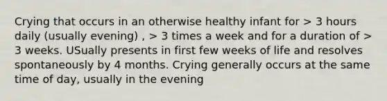 Crying that occurs in an otherwise healthy infant for > 3 hours daily (usually evening) , > 3 times a week and for a duration of > 3 weeks. USually presents in first few weeks of life and resolves spontaneously by 4 months. Crying generally occurs at the same time of day, usually in the evening