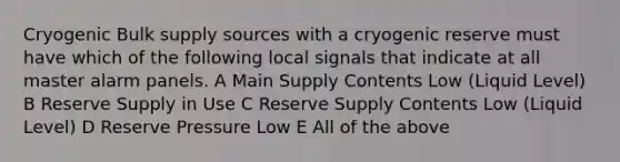 Cryogenic Bulk supply sources with a cryogenic reserve must have which of the following local signals that indicate at all master alarm panels. A Main Supply Contents Low (Liquid Level) B Reserve Supply in Use C Reserve Supply Contents Low (Liquid Level) D Reserve Pressure Low E All of the above