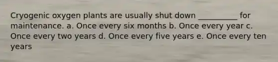 Cryogenic oxygen plants are usually shut down __________ for maintenance. a. Once every six months b. Once every year c. Once every two years d. Once every five years e. Once every ten years