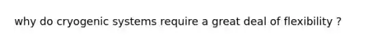 why do cryogenic systems require a great deal of flexibility ?