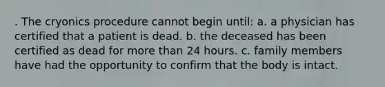 . The cryonics procedure cannot begin until: a. a physician has certified that a patient is dead. b. the deceased has been certified as dead for more than 24 hours. c. family members have had the opportunity to confirm that the body is intact.