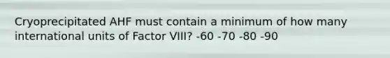 Cryoprecipitated AHF must contain a minimum of how many international units of Factor VIII? -60 -70 -80 -90