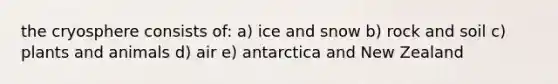 the cryosphere consists of: a) ice and snow b) rock and soil c) plants and animals d) air e) antarctica and New Zealand