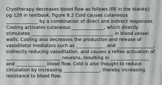 Cryotherapy decreases blood flow as follows (fill in the blanks): pg 128 in textbook, figure 8.2 Cold causes cutaneous ______________ by a combination of direct and indirect responses. Cooling activates cutaneous ______________, which directly stimulates ____________________________________ in blood vessel walls. Cooling also decreases the production and release of vasodilator mediators such as _____________ and ________________, indirectly reducing vasodilation, and causes a reflex activation of ________________________ neurons, resulting in _________________ and _____________ blood flow. Cold is also thought to reduce circulation by increasing ________________, thereby increasing resistance to blood flow.