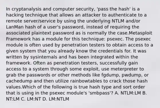 In cryptanalysis and computer security, 'pass the hash' is a hacking technique that allows an attacker to authenticate to a remote server/service by using the underlying NTLM and/or LanMan hash of a user's password, instead of requiring the associated plaintext password as is normally the case.Metasploit Framework has a module for this technique: psexec. The psexec module is often used by penetration testers to obtain access to a given system that you already know the credentials for. It was written by sysinternals and has been integrated within the framework. Often as penetration testers, successfully gain access to a system through some exploit, use meterpreter to grab the passwords or other methods like fgdump, pwdump, or cachedump and then utilize rainbowtables to crack those hash values.Which of the following is true hash type and sort order that is using in the psexec module's 'smbpass'? A. NTLM:LM B. NT:LM C. LM:NT D. LM:NTLM