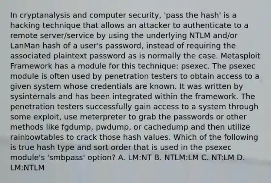 In cryptanalysis and computer security, 'pass the hash' is a hacking technique that allows an attacker to authenticate to a remote server/service by using the underlying NTLM and/or LanMan hash of a user's password, instead of requiring the associated plaintext password as is normally the case. Metasploit Framework has a module for this technique: psexec. The psexec module is often used by penetration testers to obtain access to a given system whose credentials are known. It was written by sysinternals and has been integrated within the framework. The penetration testers successfully gain access to a system through some exploit, use meterpreter to grab the passwords or other methods like fgdump, pwdump, or cachedump and then utilize rainbowtables to crack those hash values. Which of the following is true hash type and sort order that is used in the psexec module's 'smbpass' option? A. LM:NT B. NTLM:LM C. NT:LM D. LM:NTLM