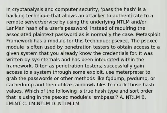 In cryptanalysis and computer security, 'pass the hash' is a hacking technique that allows an attacker to authenticate to a remote server/service by using the underlying NTLM and/or LanMan hash of a user's password, instead of requiring the associated plaintext password as is normally the case. Metasploit Framework has a module for this technique: psexec. The psexec module is often used by penetration testers to obtain access to a given system that you already know the credentials for. It was written by sysinternals and has been integrated within the framework. Often as penetration testers, successfully gain access to a system through some exploit, use meterpreter to grab the passwords or other methods like fgdump, pwdump, or cachedump and then utilize rainbowtables to crack those hash values. Which of the following is true hash type and sort order that is using in the psexec module's 'smbpass'? A. NT:LM B. LM:NT C. LM:NTLM D. NTLM:LM