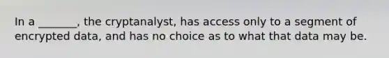 In a _______, the cryptanalyst, has access only to a segment of encrypted data, and has no choice as to what that data may be.