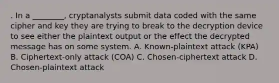 . In a ________, cryptanalysts submit data coded with the same cipher and key they are trying to break to the decryption device to see either the plaintext output or the effect the decrypted message has on some system. A. Known-plaintext attack (KPA) B. Ciphertext-only attack (COA) C. Chosen-ciphertext attack D. Chosen-plaintext attack