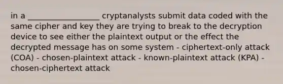 in a __________________ cryptanalysts submit data coded with the same cipher and key they are trying to break to the decryption device to see either the plaintext output or the effect the decrypted message has on some system - ciphertext-only attack (COA) - chosen-plaintext attack - known-plaintext attack (KPA) - chosen-ciphertext attack