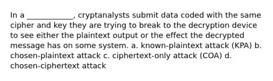 In a ____________, cryptanalysts submit data coded with the same cipher and key they are trying to break to the decryption device to see either the plaintext output or the effect the decrypted message has on some system. a. known-plaintext attack (KPA) b. chosen-plaintext attack c. ciphertext-only attack (COA) d. chosen-ciphertext attack