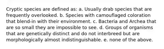 Cryptic species are defined as: a. Usually drab species that are frequently overlooked. b. Species with camouflaged coloration that blend-in with their environment. c. Bacteria and Archea that are so small they are impossible to see. d. Groups of organisms that are genetically distinct and do not interbreed but are morphologically almost indistinguishable. e. none of the above.